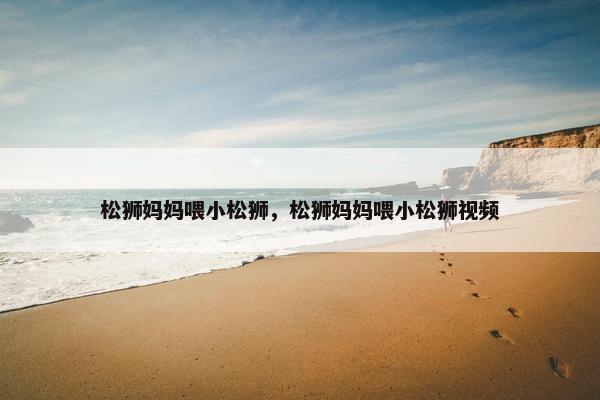 松狮妈妈喂小松狮，松狮妈妈喂小松狮视频