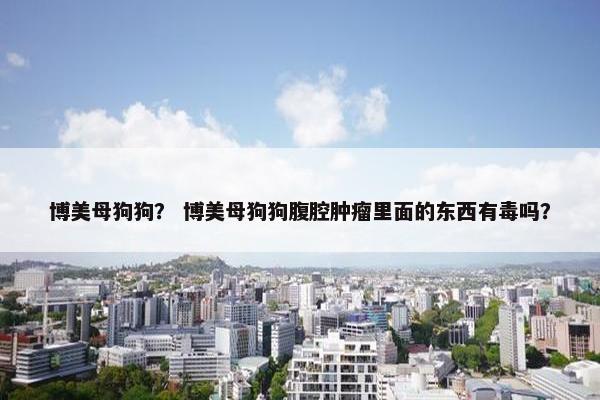 博美母狗狗？ 博美母狗狗腹腔肿瘤里面的东西有毒吗？