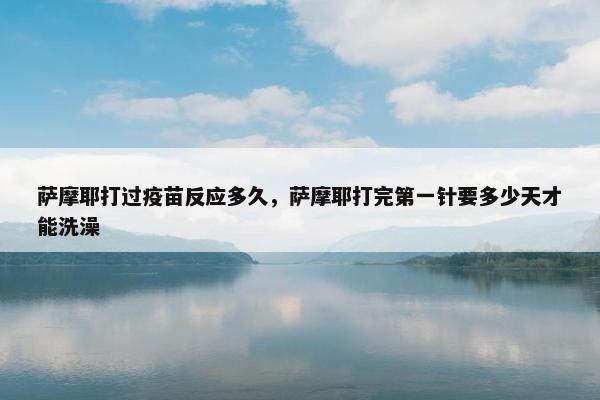 萨摩耶打过疫苗反应多久,萨摩耶打完第一针要多少天才能洗澡