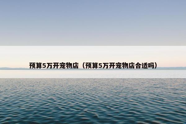 预算5万开宠物店（预算5万开宠物店合适吗）