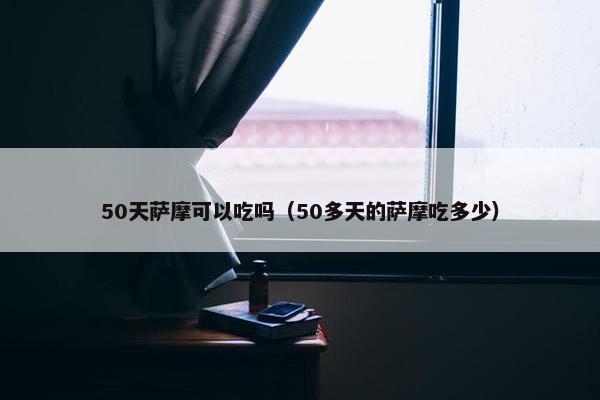 50天萨摩可以吃吗（50多天的萨摩吃多少）