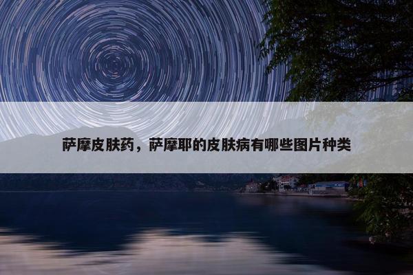 萨摩皮肤药，萨摩耶的皮肤病有哪些图片种类
