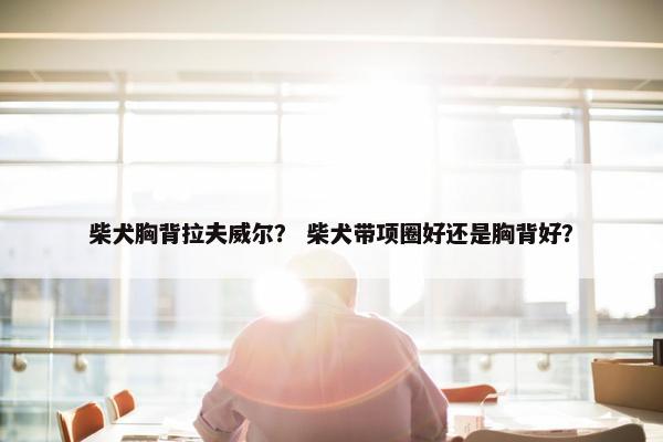 柴犬胸背拉夫威尔？ 柴犬带项圈好还是胸背好？