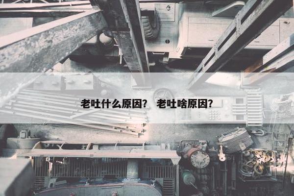 老吐什么原因？ 老吐啥原因？