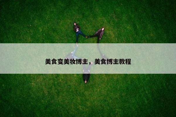 美食变美妆博主,美食博主教程
