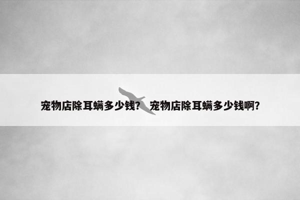 宠物店除耳螨多少钱？ 宠物店除耳螨多少钱啊？