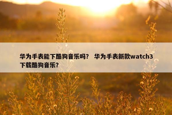 华为手表能下酷狗音乐吗？ 华为手表新款watch3下载酷狗音乐？