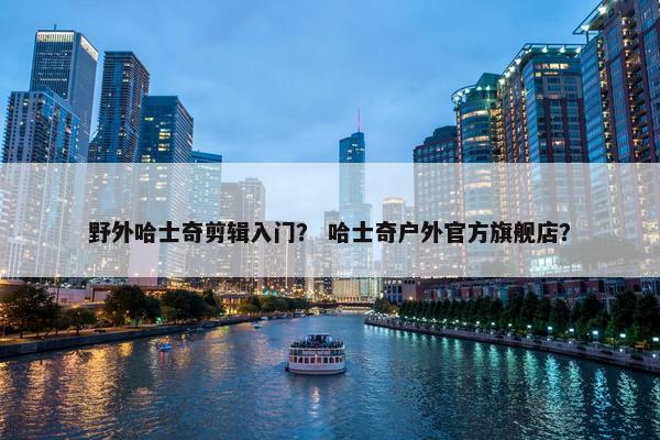 野外哈士奇剪辑入门？ 哈士奇户外官方旗舰店？