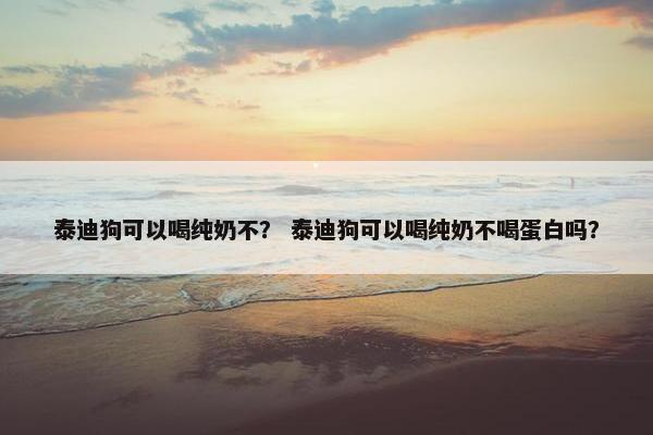 泰迪狗可以喝纯奶不？ 泰迪狗可以喝纯奶不喝蛋白吗？