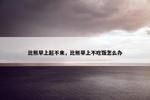 比熊早上起不来，比熊早上不吃饭怎么办