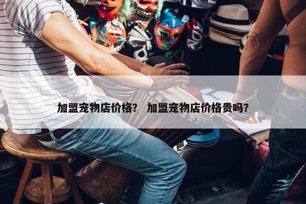 加盟宠物店价格？ 加盟宠物店价格贵吗？