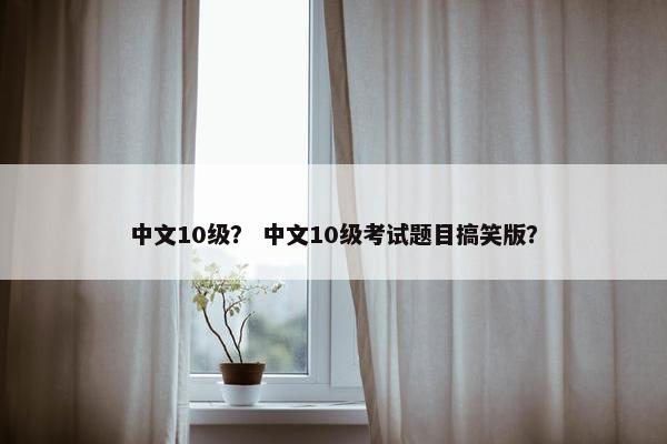 中文10级？ 中文10级考试题目搞笑版？