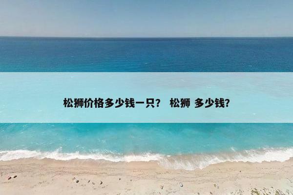 松狮价格多少钱一只？ 松狮 多少钱？