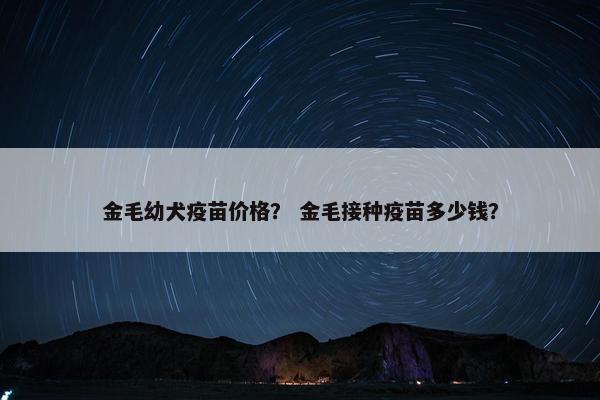 金毛幼犬疫苗价格？ 金毛接种疫苗多少钱？