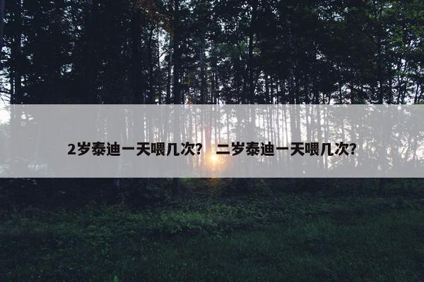 2岁泰迪一天喂几次？ 二岁泰迪一天喂几次？