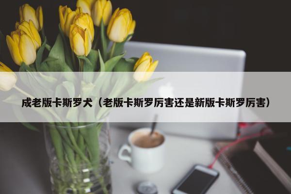 成老版卡斯罗犬（老版卡斯罗厉害还是新版卡斯罗厉害）