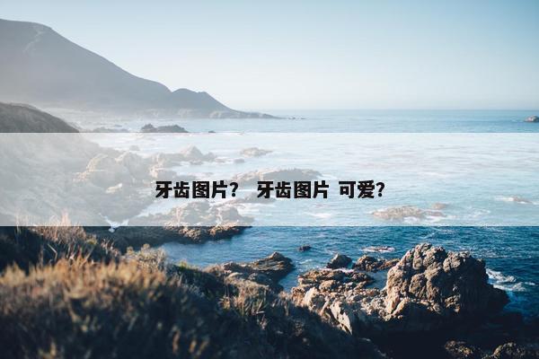 牙齿图片? 牙齿图片 可爱?