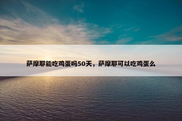 萨摩耶能吃鸡蛋吗50天，萨摩耶可以吃鸡蛋么