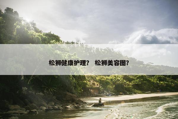 松狮健康护理？ 松狮美容图？