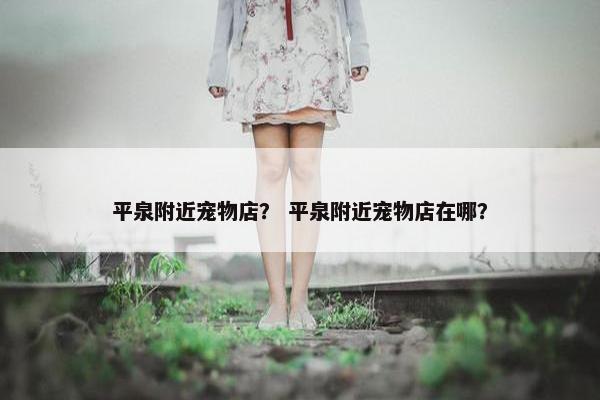 平泉附近宠物店? 平泉附近宠物店在哪?