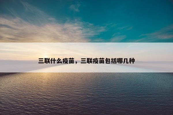 三联什么疫苗，三联疫苗包括哪几种
