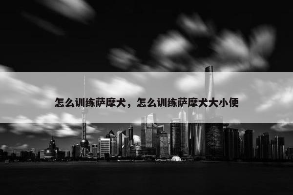 怎么训练萨摩犬，怎么训练萨摩犬大小便