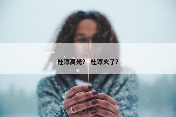 杜淳高光？ 杜淳火了？