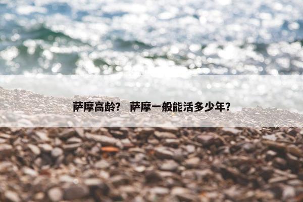 萨摩高龄？ 萨摩一般能活多少年？