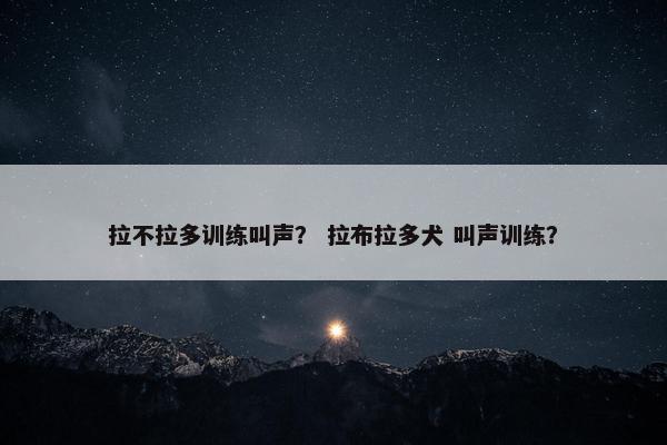 拉不拉多训练叫声？ 拉布拉多犬 叫声训练？