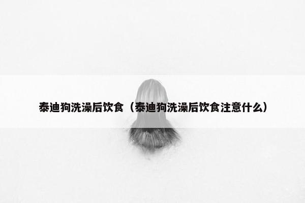 泰迪狗洗澡后饮食（泰迪狗洗澡后饮食注意什么）