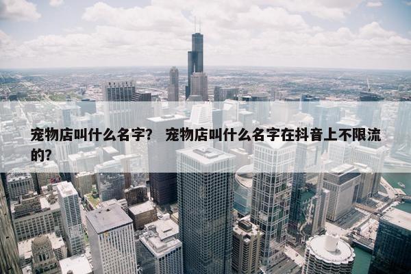 宠物店叫什么名字? 宠物店叫什么名字在抖音上不限流的?