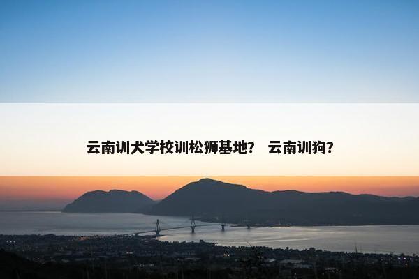 云南训犬学校训松狮基地？ 云南训狗？