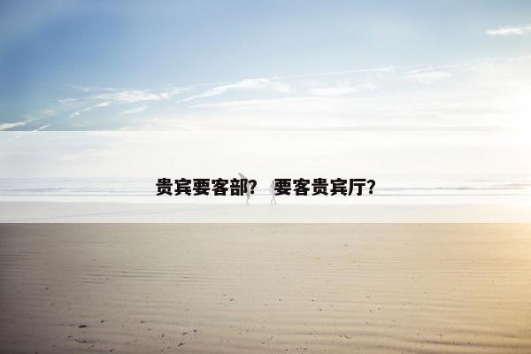 贵宾要客部？ 要客贵宾厅？