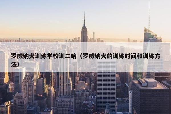罗威纳犬训练学校训二哈（罗威纳犬的训练时间和训练方法）
