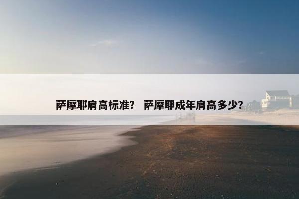 萨摩耶肩高标准？ 萨摩耶成年肩高多少？
