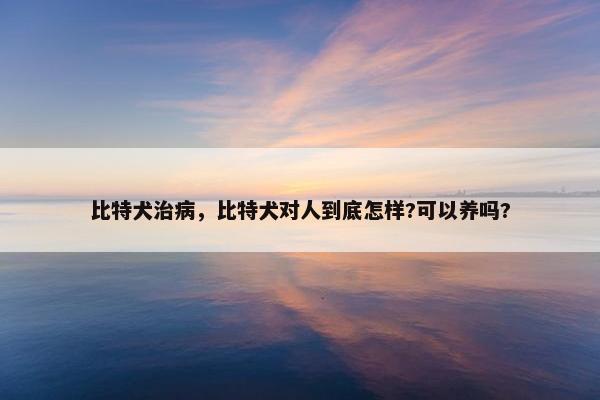 比特犬治病，比特犬对人到底怎样?可以养吗?