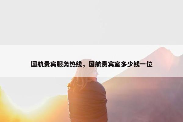 国航贵宾服务热线，国航贵宾室多少钱一位