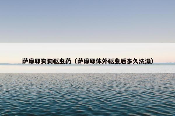 萨摩耶狗狗驱虫药（萨摩耶体外驱虫后多久洗澡）