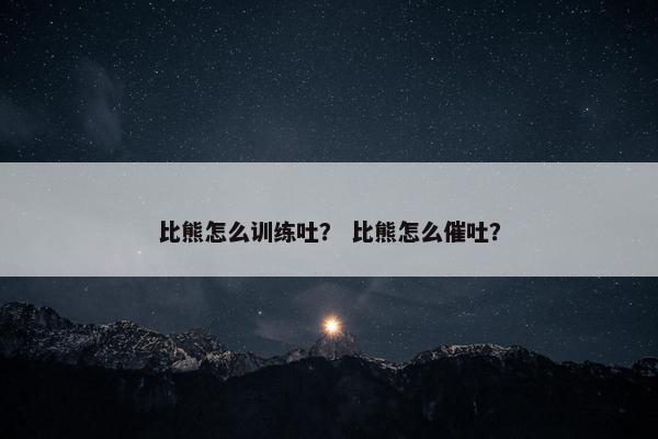 比熊怎么训练吐？ 比熊怎么催吐？