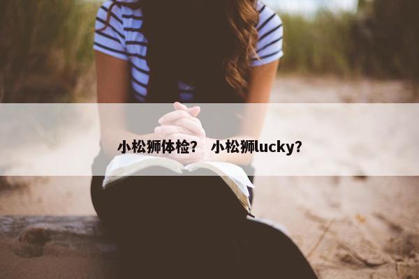 小松狮体检？ 小松狮lucky？