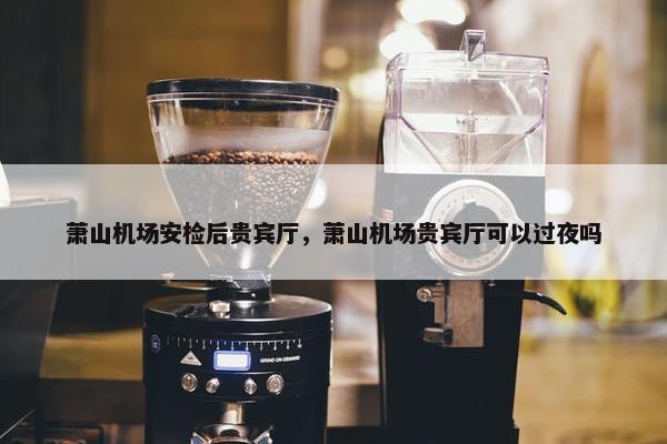 萧山机场安检后贵宾厅，萧山机场贵宾厅可以过夜吗