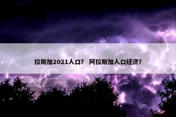 拉斯加2021人口？ 阿拉斯加人口经济？
