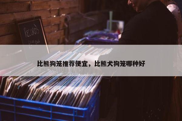 比熊狗笼推荐便宜，比熊犬狗笼哪种好