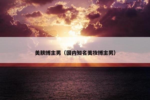美肤博主男(国内知名美妆博主男)