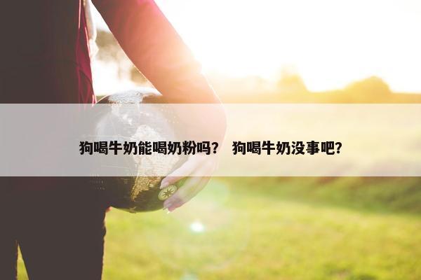 狗喝牛奶能喝奶粉吗？ 狗喝牛奶没事吧？