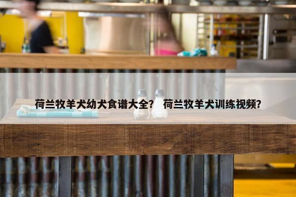 荷兰牧羊犬幼犬食谱大全? 荷兰牧羊犬训练视频?
