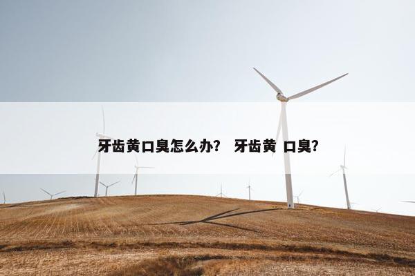 牙齿黄口臭怎么办？ 牙齿黄 口臭？