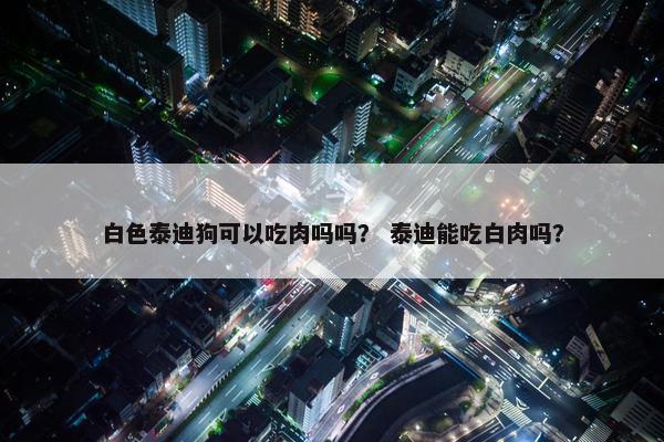 白色泰迪狗可以吃肉吗吗？ 泰迪能吃白肉吗？