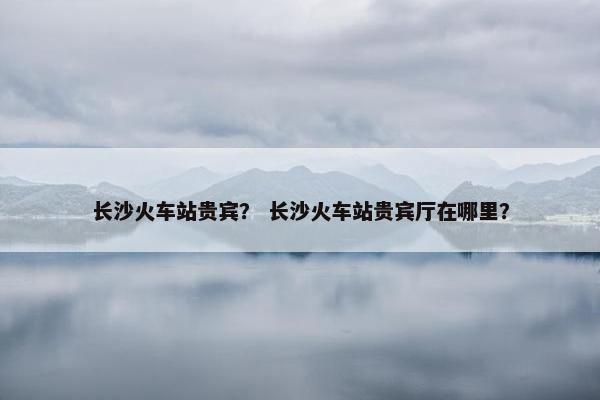 长沙火车站贵宾？ 长沙火车站贵宾厅在哪里？