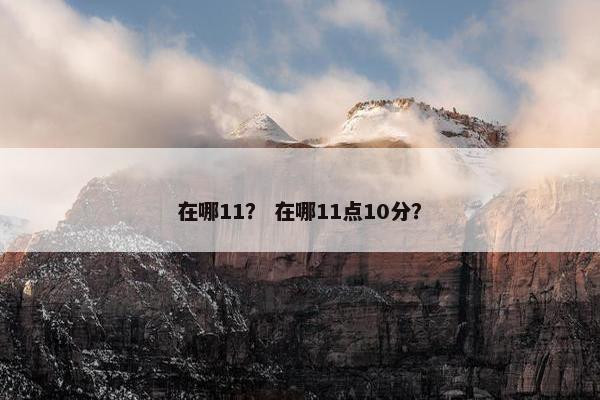 在哪11？ 在哪11点10分？